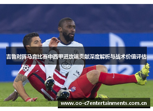 吉鲁对阵马竞比赛中西甲进攻端贡献深度解析与战术价值评估